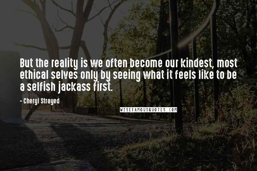 Cheryl Strayed Quotes: But the reality is we often become our kindest, most ethical selves only by seeing what it feels like to be a selfish jackass first.
