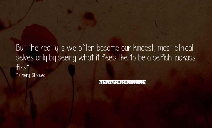 Cheryl Strayed Quotes: But the reality is we often become our kindest, most ethical selves only by seeing what it feels like to be a selfish jackass first.