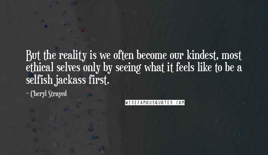 Cheryl Strayed Quotes: But the reality is we often become our kindest, most ethical selves only by seeing what it feels like to be a selfish jackass first.