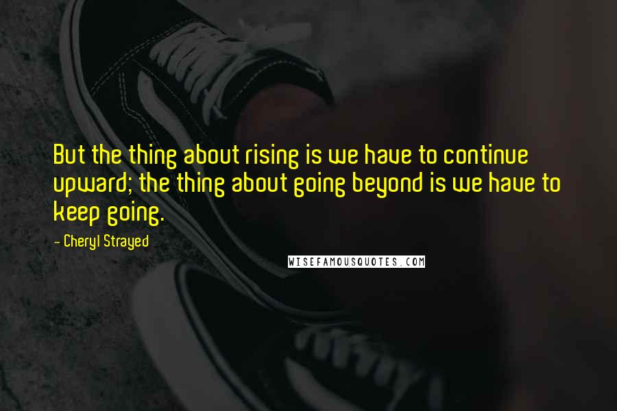 Cheryl Strayed Quotes: But the thing about rising is we have to continue upward; the thing about going beyond is we have to keep going.