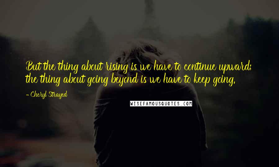 Cheryl Strayed Quotes: But the thing about rising is we have to continue upward; the thing about going beyond is we have to keep going.