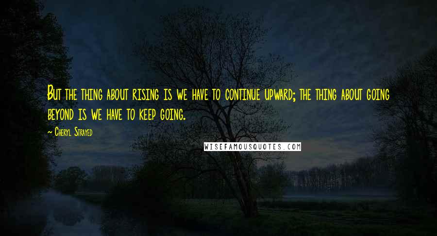 Cheryl Strayed Quotes: But the thing about rising is we have to continue upward; the thing about going beyond is we have to keep going.