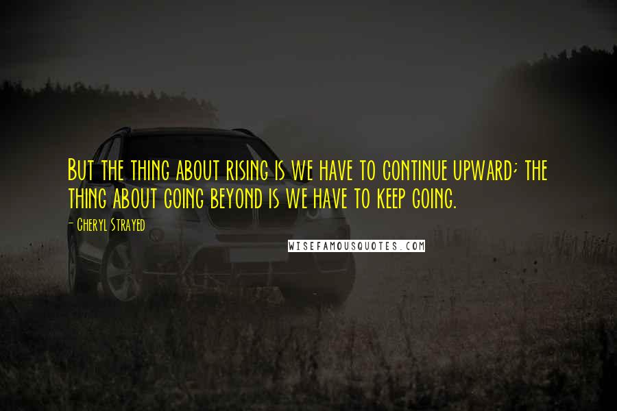 Cheryl Strayed Quotes: But the thing about rising is we have to continue upward; the thing about going beyond is we have to keep going.
