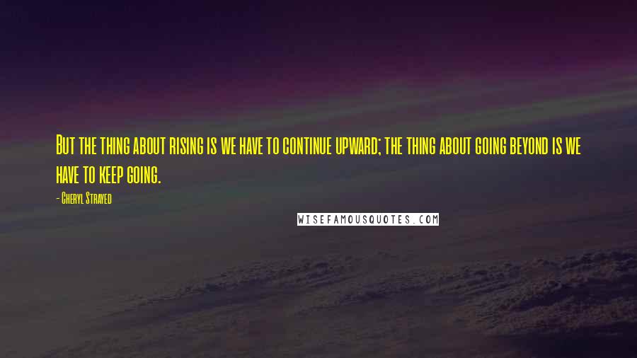 Cheryl Strayed Quotes: But the thing about rising is we have to continue upward; the thing about going beyond is we have to keep going.
