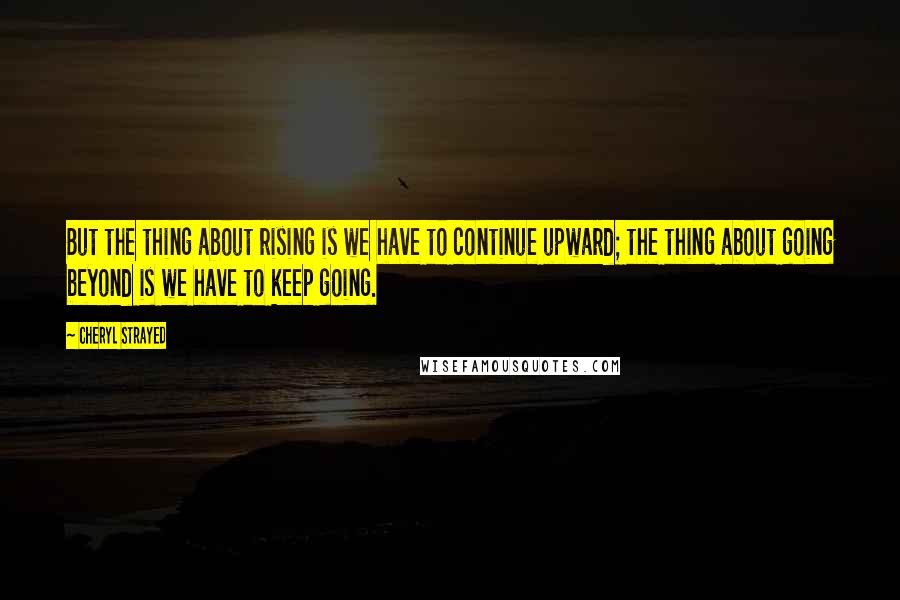 Cheryl Strayed Quotes: But the thing about rising is we have to continue upward; the thing about going beyond is we have to keep going.