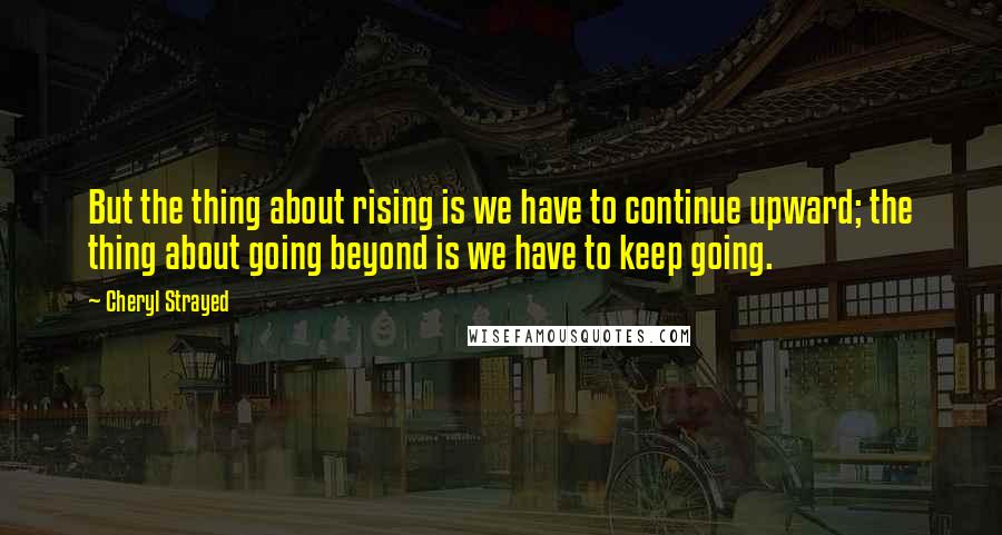 Cheryl Strayed Quotes: But the thing about rising is we have to continue upward; the thing about going beyond is we have to keep going.
