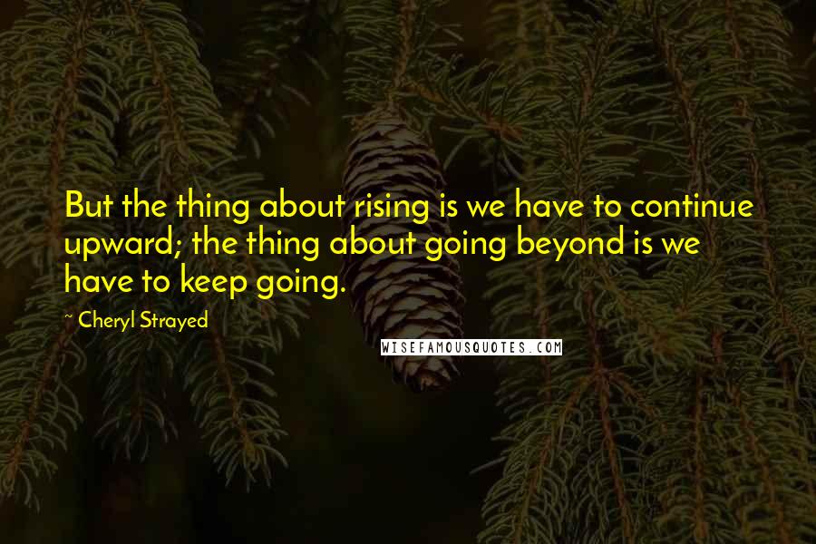 Cheryl Strayed Quotes: But the thing about rising is we have to continue upward; the thing about going beyond is we have to keep going.