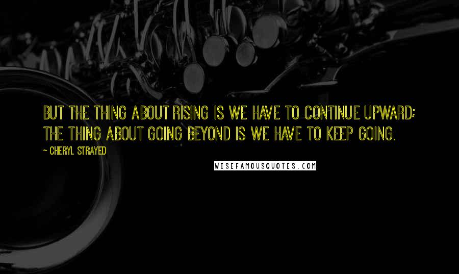 Cheryl Strayed Quotes: But the thing about rising is we have to continue upward; the thing about going beyond is we have to keep going.