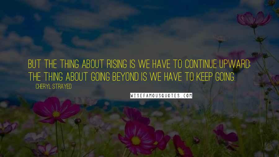 Cheryl Strayed Quotes: But the thing about rising is we have to continue upward; the thing about going beyond is we have to keep going.