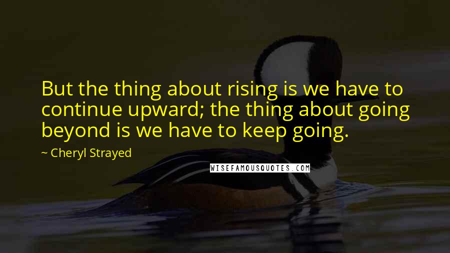 Cheryl Strayed Quotes: But the thing about rising is we have to continue upward; the thing about going beyond is we have to keep going.
