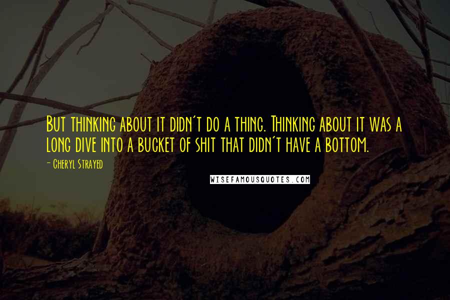 Cheryl Strayed Quotes: But thinking about it didn't do a thing. Thinking about it was a long dive into a bucket of shit that didn't have a bottom.