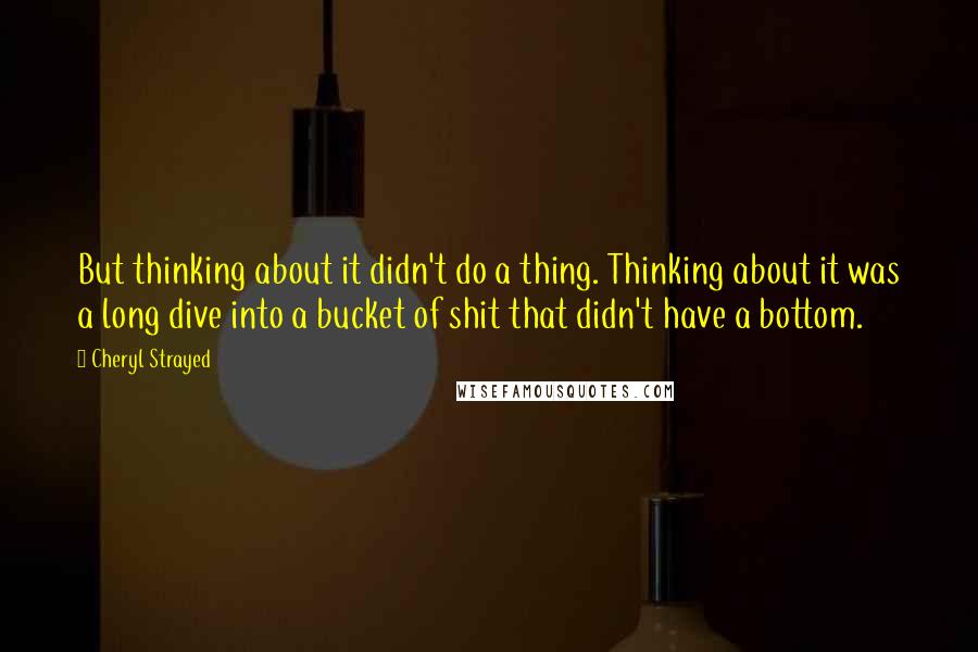 Cheryl Strayed Quotes: But thinking about it didn't do a thing. Thinking about it was a long dive into a bucket of shit that didn't have a bottom.