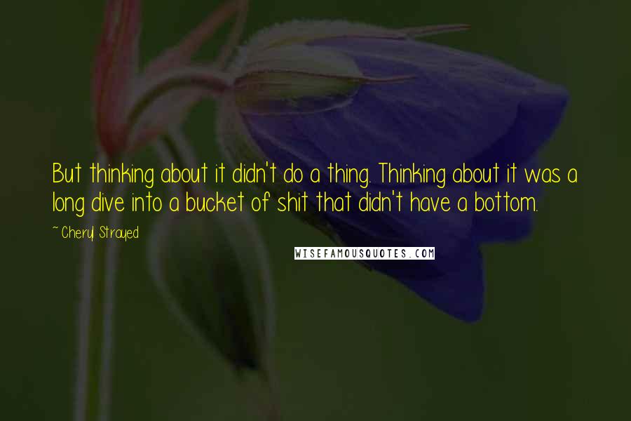 Cheryl Strayed Quotes: But thinking about it didn't do a thing. Thinking about it was a long dive into a bucket of shit that didn't have a bottom.