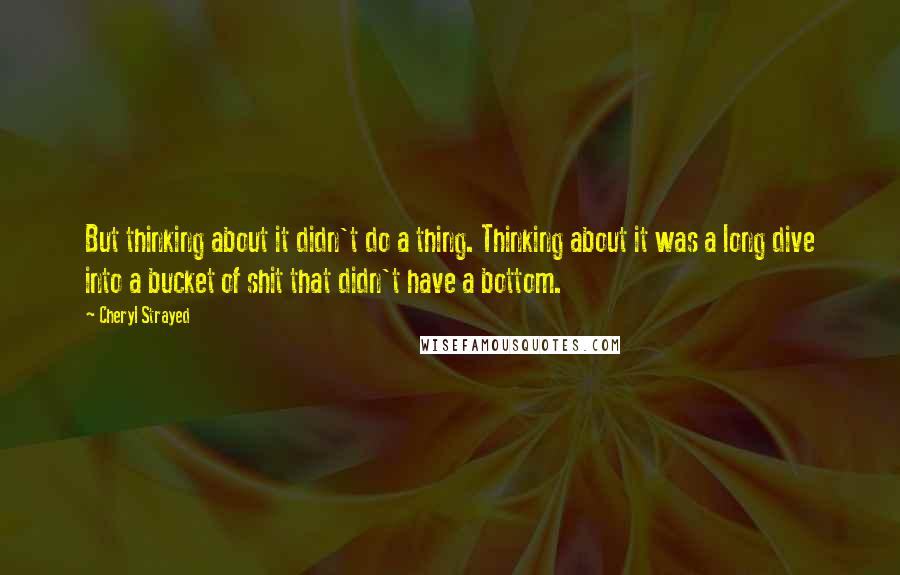 Cheryl Strayed Quotes: But thinking about it didn't do a thing. Thinking about it was a long dive into a bucket of shit that didn't have a bottom.