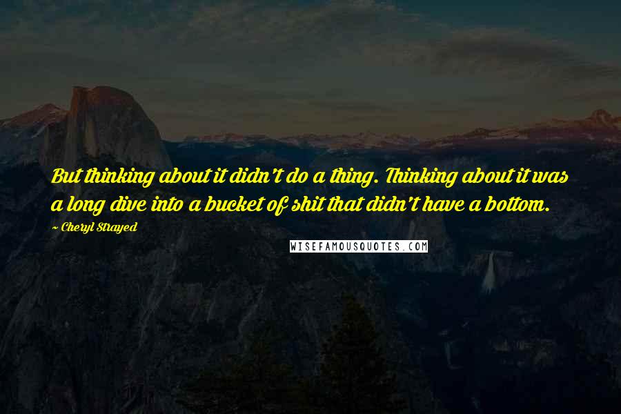 Cheryl Strayed Quotes: But thinking about it didn't do a thing. Thinking about it was a long dive into a bucket of shit that didn't have a bottom.