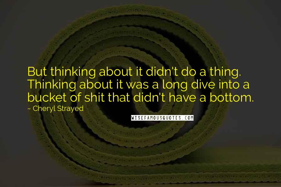 Cheryl Strayed Quotes: But thinking about it didn't do a thing. Thinking about it was a long dive into a bucket of shit that didn't have a bottom.