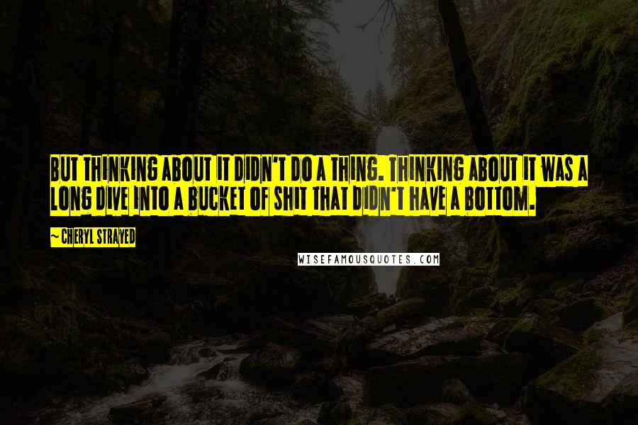 Cheryl Strayed Quotes: But thinking about it didn't do a thing. Thinking about it was a long dive into a bucket of shit that didn't have a bottom.