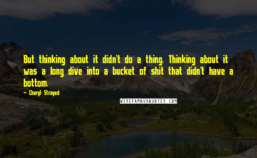 Cheryl Strayed Quotes: But thinking about it didn't do a thing. Thinking about it was a long dive into a bucket of shit that didn't have a bottom.