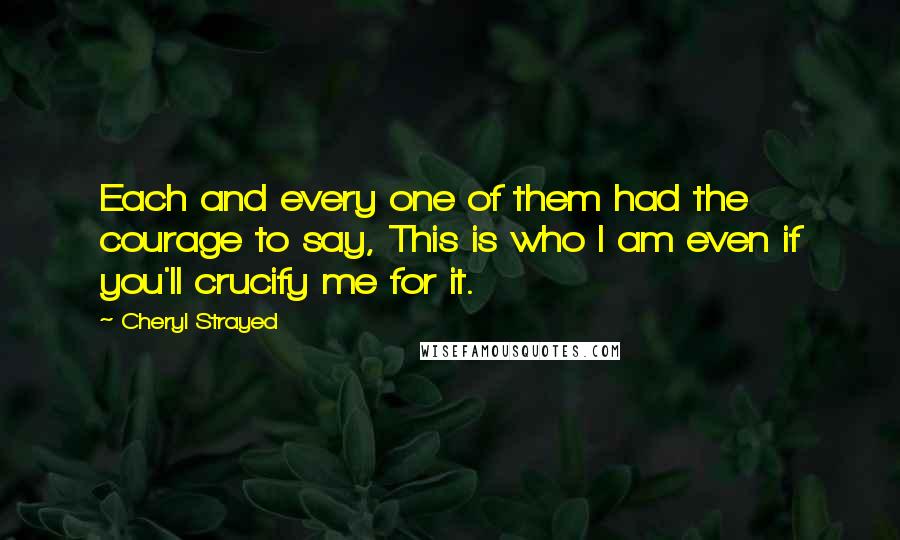 Cheryl Strayed Quotes: Each and every one of them had the courage to say, This is who I am even if you'll crucify me for it.
