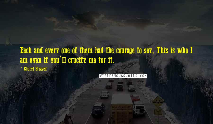 Cheryl Strayed Quotes: Each and every one of them had the courage to say, This is who I am even if you'll crucify me for it.