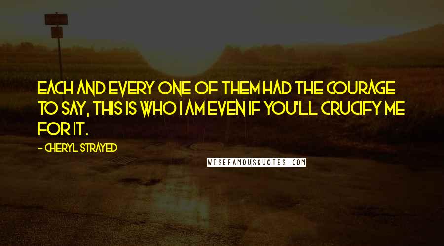 Cheryl Strayed Quotes: Each and every one of them had the courage to say, This is who I am even if you'll crucify me for it.