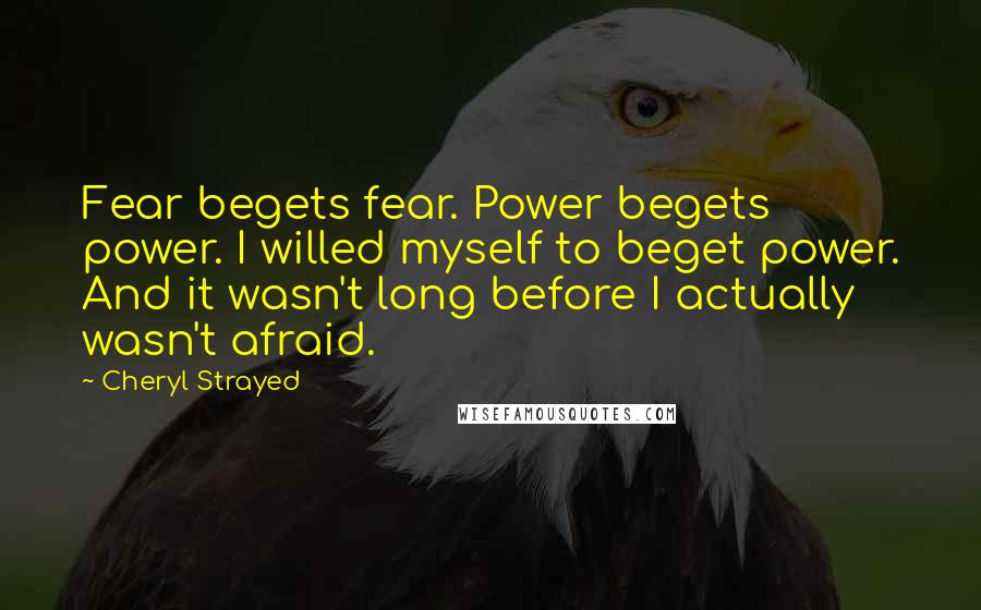 Cheryl Strayed Quotes: Fear begets fear. Power begets power. I willed myself to beget power. And it wasn't long before I actually wasn't afraid.
