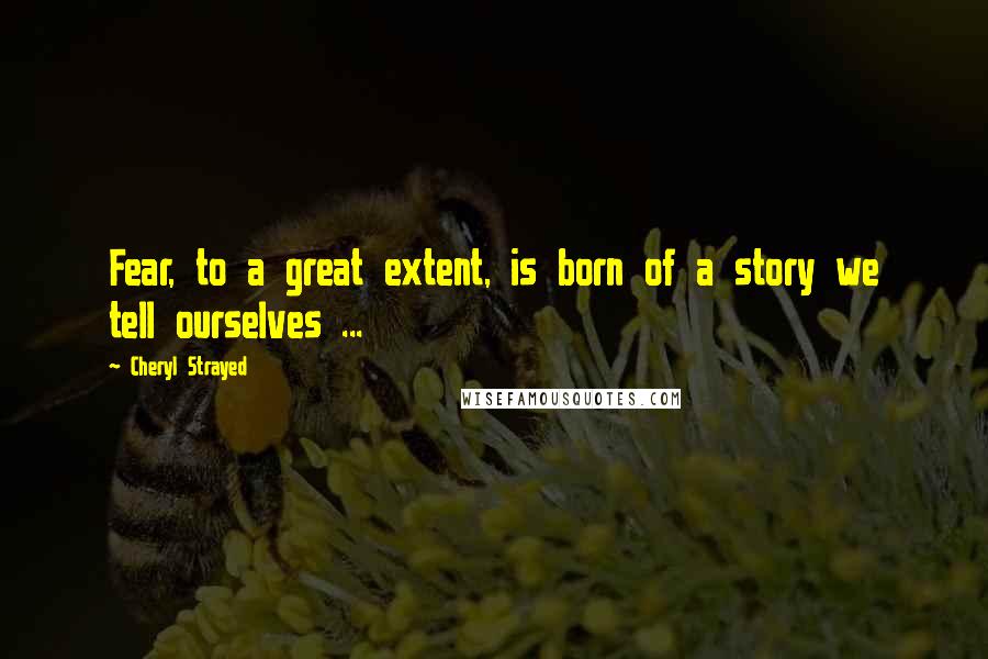 Cheryl Strayed Quotes: Fear, to a great extent, is born of a story we tell ourselves ...