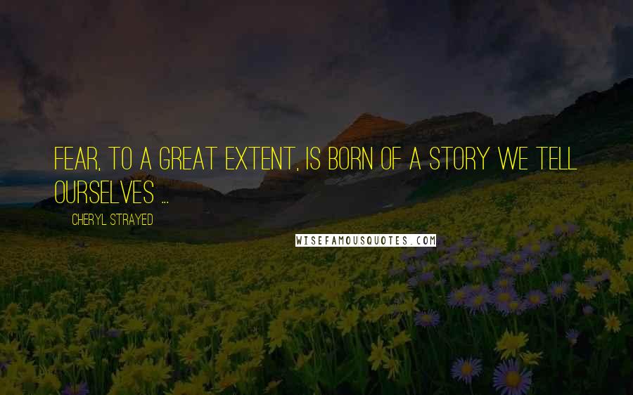 Cheryl Strayed Quotes: Fear, to a great extent, is born of a story we tell ourselves ...