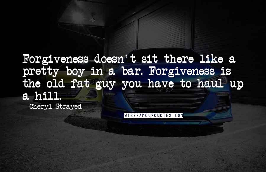 Cheryl Strayed Quotes: Forgiveness doesn't sit there like a pretty boy in a bar. Forgiveness is the old fat guy you have to haul up a hill.