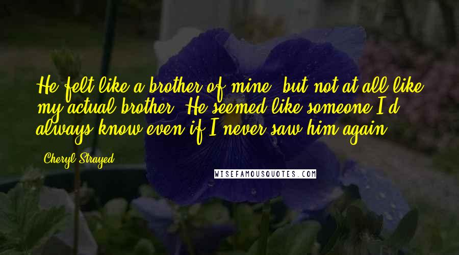 Cheryl Strayed Quotes: He felt like a brother of mine, but not at all like my actual brother. He seemed like someone I'd always know even if I never saw him again.