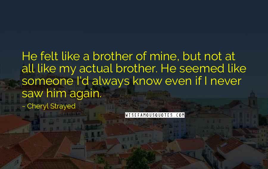 Cheryl Strayed Quotes: He felt like a brother of mine, but not at all like my actual brother. He seemed like someone I'd always know even if I never saw him again.