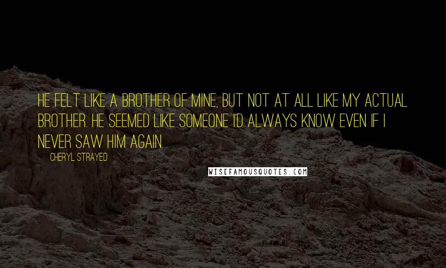 Cheryl Strayed Quotes: He felt like a brother of mine, but not at all like my actual brother. He seemed like someone I'd always know even if I never saw him again.