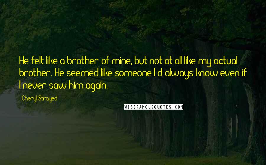 Cheryl Strayed Quotes: He felt like a brother of mine, but not at all like my actual brother. He seemed like someone I'd always know even if I never saw him again.