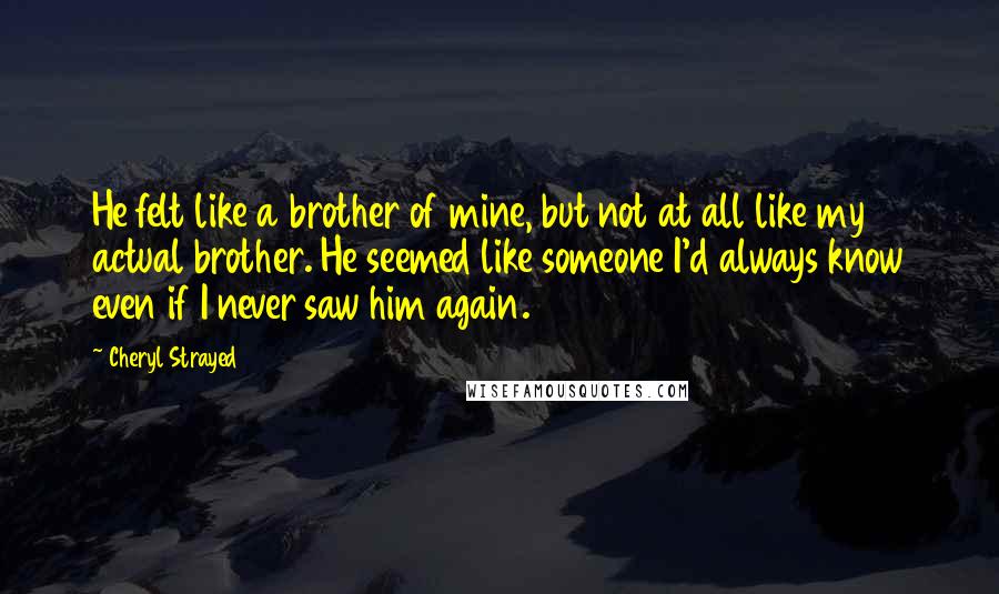 Cheryl Strayed Quotes: He felt like a brother of mine, but not at all like my actual brother. He seemed like someone I'd always know even if I never saw him again.