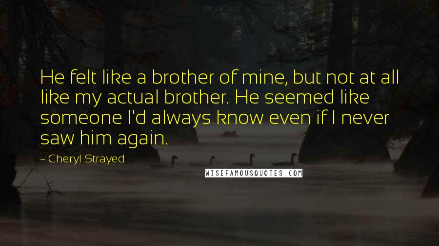 Cheryl Strayed Quotes: He felt like a brother of mine, but not at all like my actual brother. He seemed like someone I'd always know even if I never saw him again.