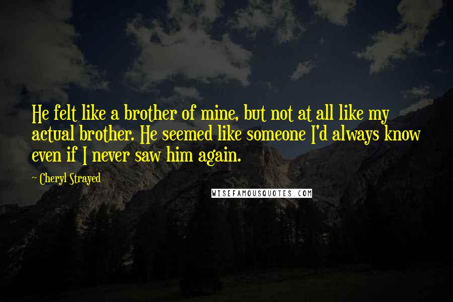 Cheryl Strayed Quotes: He felt like a brother of mine, but not at all like my actual brother. He seemed like someone I'd always know even if I never saw him again.