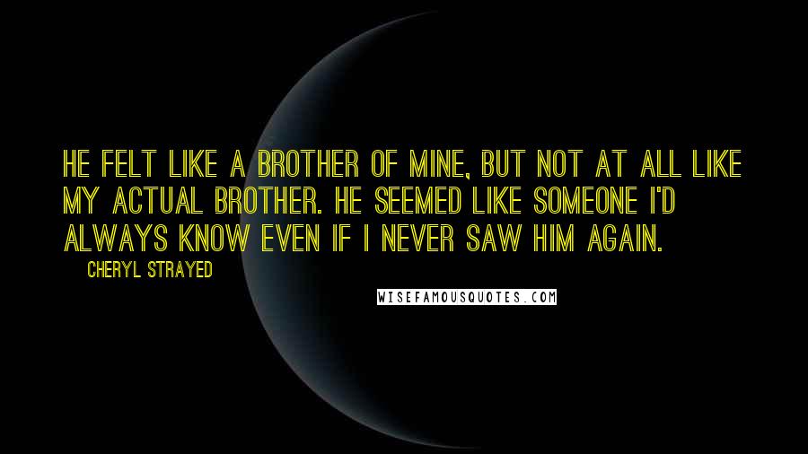 Cheryl Strayed Quotes: He felt like a brother of mine, but not at all like my actual brother. He seemed like someone I'd always know even if I never saw him again.
