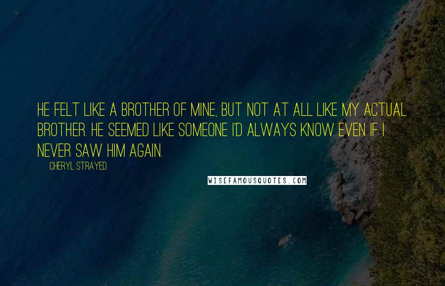Cheryl Strayed Quotes: He felt like a brother of mine, but not at all like my actual brother. He seemed like someone I'd always know even if I never saw him again.