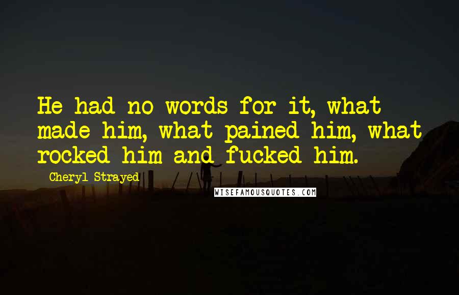 Cheryl Strayed Quotes: He had no words for it, what made him, what pained him, what rocked him and fucked him.