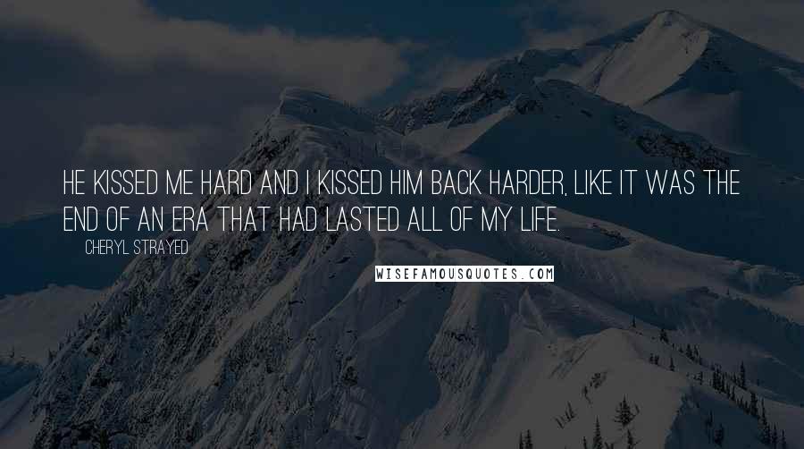 Cheryl Strayed Quotes: He kissed me hard and I kissed him back harder, like it was the end of an era that had lasted all of my life.