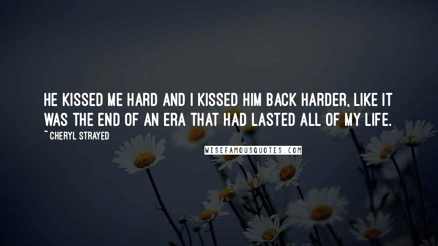Cheryl Strayed Quotes: He kissed me hard and I kissed him back harder, like it was the end of an era that had lasted all of my life.