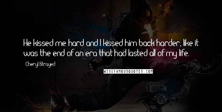 Cheryl Strayed Quotes: He kissed me hard and I kissed him back harder, like it was the end of an era that had lasted all of my life.