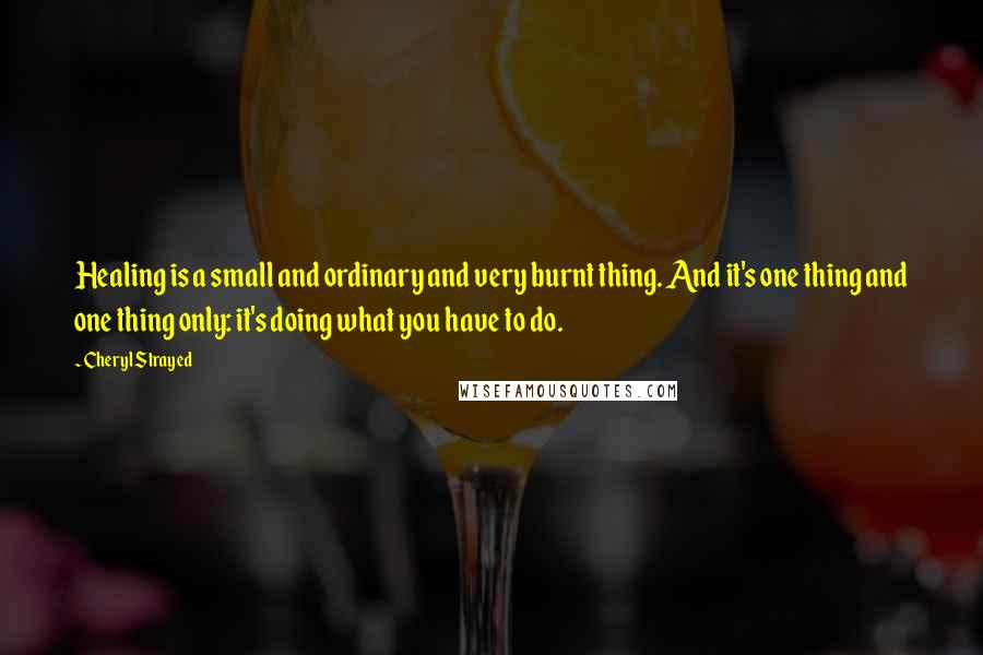 Cheryl Strayed Quotes: Healing is a small and ordinary and very burnt thing. And it's one thing and one thing only: it's doing what you have to do.