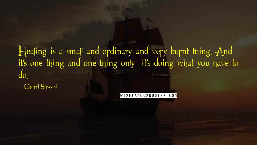 Cheryl Strayed Quotes: Healing is a small and ordinary and very burnt thing. And it's one thing and one thing only: it's doing what you have to do.