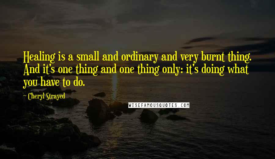 Cheryl Strayed Quotes: Healing is a small and ordinary and very burnt thing. And it's one thing and one thing only: it's doing what you have to do.