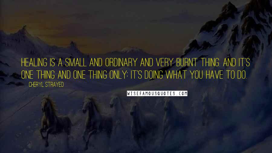 Cheryl Strayed Quotes: Healing is a small and ordinary and very burnt thing. And it's one thing and one thing only: it's doing what you have to do.