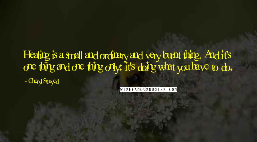 Cheryl Strayed Quotes: Healing is a small and ordinary and very burnt thing. And it's one thing and one thing only: it's doing what you have to do.