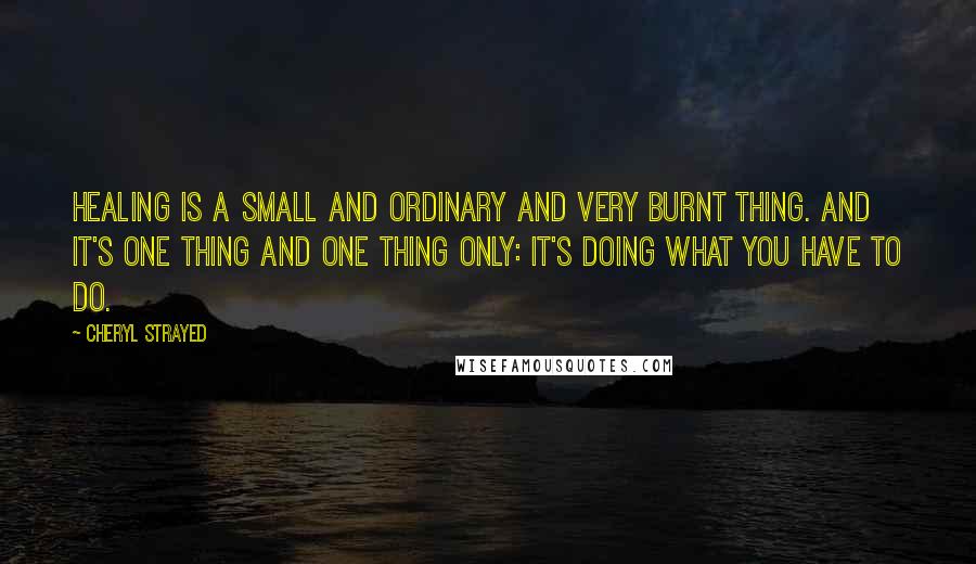 Cheryl Strayed Quotes: Healing is a small and ordinary and very burnt thing. And it's one thing and one thing only: it's doing what you have to do.