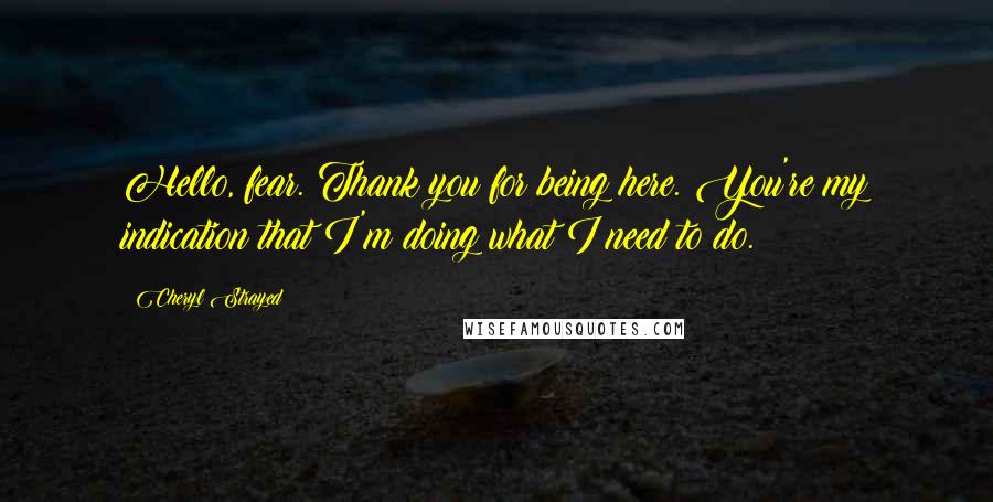Cheryl Strayed Quotes: Hello, fear. Thank you for being here. You're my indication that I'm doing what I need to do.
