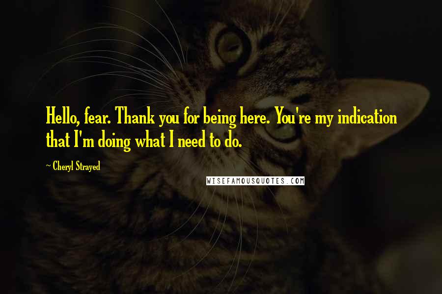 Cheryl Strayed Quotes: Hello, fear. Thank you for being here. You're my indication that I'm doing what I need to do.